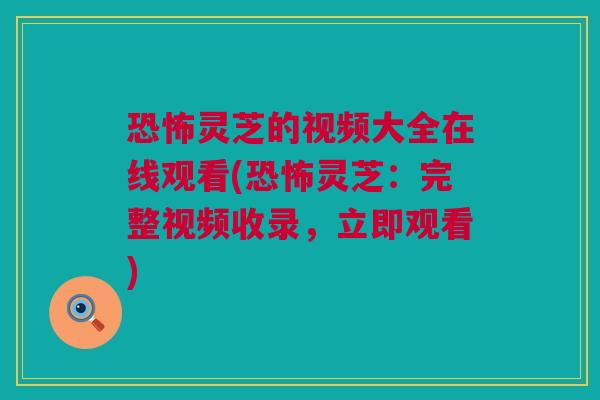 恐怖灵芝的视频大全在线观看(恐怖灵芝：完整视频收录，立即观看)