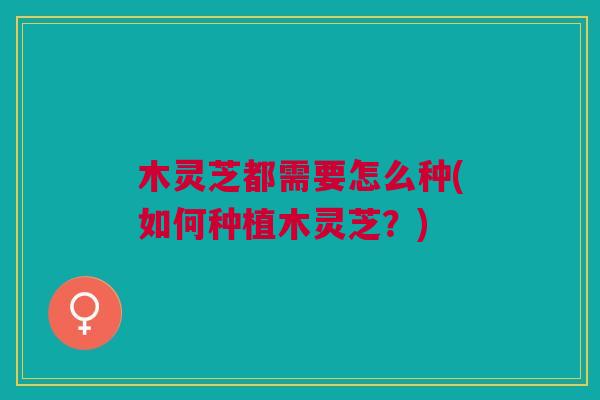木灵芝都需要怎么种(如何种植木灵芝?) 木灵芝都需要怎么种(如何种植木灵芝?)