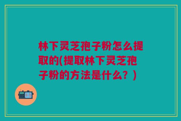 林下灵芝孢子粉怎么提取的(提取林下灵芝孢子粉的方法是什么？)