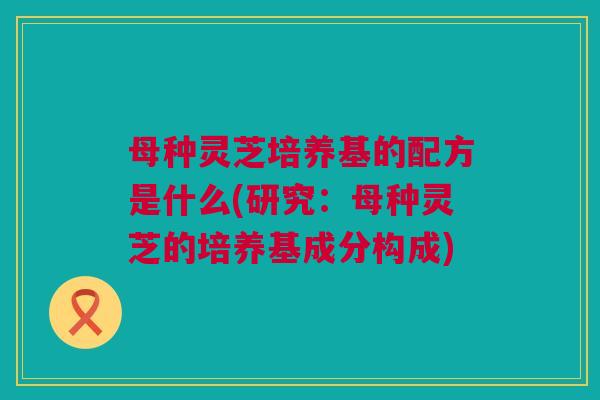 母种灵芝培养基的配方是什么(研究:母种灵芝的培养基成分构成) 母种灵芝培养基的配方是什么(研究:母种灵芝的培养基成分构成)