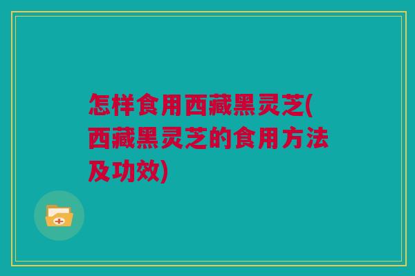 怎样食用西藏黑灵芝(西藏黑灵芝的食用方法及功效)