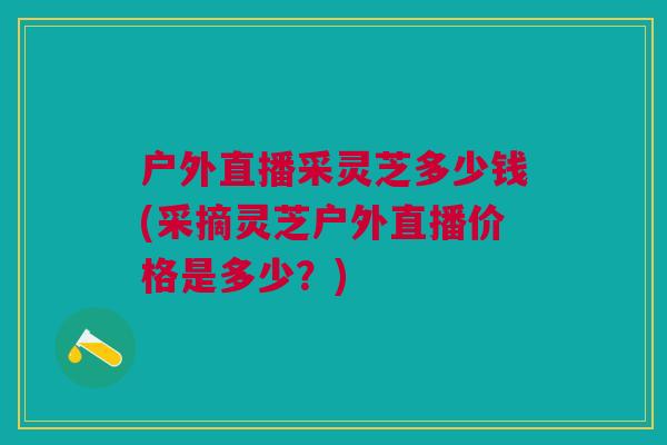 户外直播采灵芝多少钱(采摘灵芝户外直播价格是多少？)