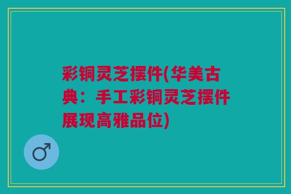 彩铜灵芝摆件(华美古典：手工彩铜灵芝摆件展现高雅品位)