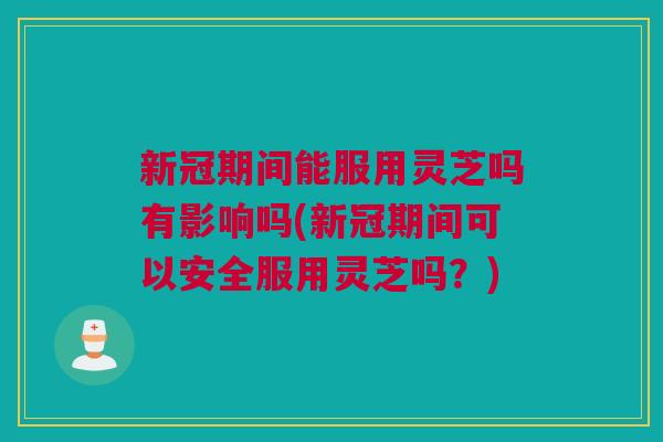 新冠期间能服用灵芝吗有影响吗(新冠期间可以安全服用灵芝吗？)