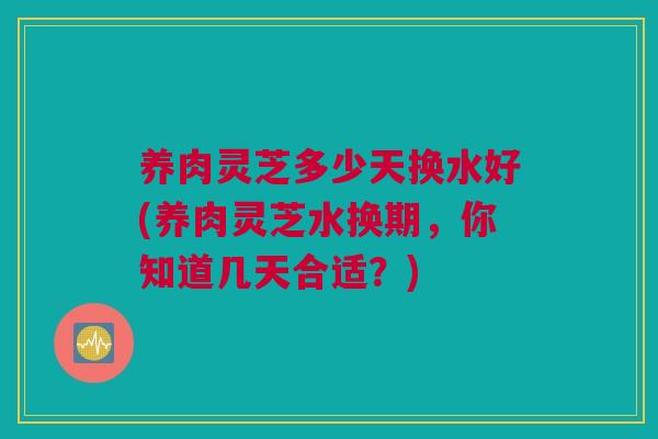 养肉灵芝多少天换水好(养肉灵芝水换期，你知道几天合适？)