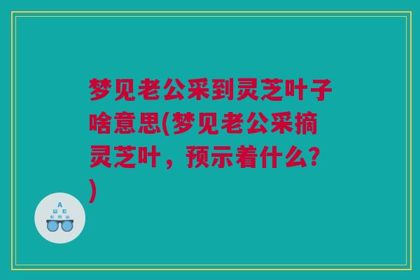 梦见老公采到灵芝叶子啥意思(梦见老公采摘灵芝叶，预示着什么？)