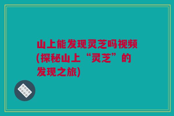 山上能发现灵芝吗视频(探秘山上“灵芝”的发现之旅)