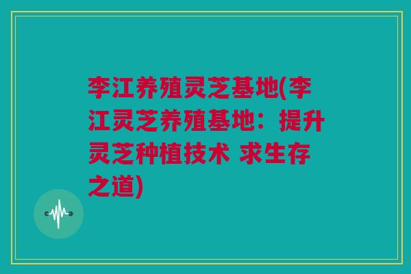 李江养殖灵芝基地(李江灵芝养殖基地：提升灵芝种植技术 求生存之道)