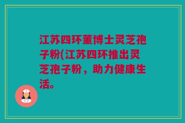 江苏四环董博士灵芝孢子粉(江苏四环推出灵芝孢子粉,助力健康生活。 江苏四环董博士灵芝孢子粉(江苏四环推出灵芝孢子粉,助力健康生活。