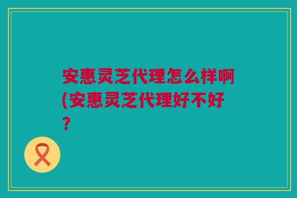 安惠灵芝代理怎么样啊(安惠灵芝代理好不好？
