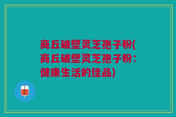商丘破壁灵芝孢子粉(商丘破壁灵芝孢子粉：健康生活的佳品)
