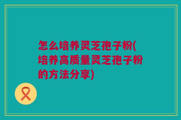 怎么培养灵芝孢子粉(培养高质量灵芝孢子粉的方法分享)