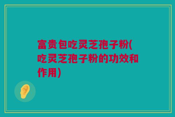 富贵包吃灵芝孢子粉(吃灵芝孢子粉的功效和作用)