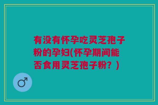 有没有怀孕吃灵芝孢子粉的孕妇(怀孕期间能否食用灵芝孢子粉？)