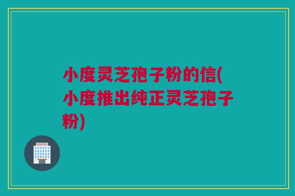 小度灵芝孢子粉的信(小度推出纯正灵芝孢子粉)