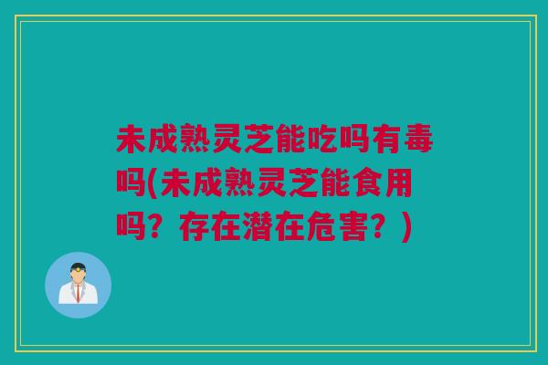 未成熟灵芝能吃吗有毒吗(未成熟灵芝能食用吗？存在潜在危害？)