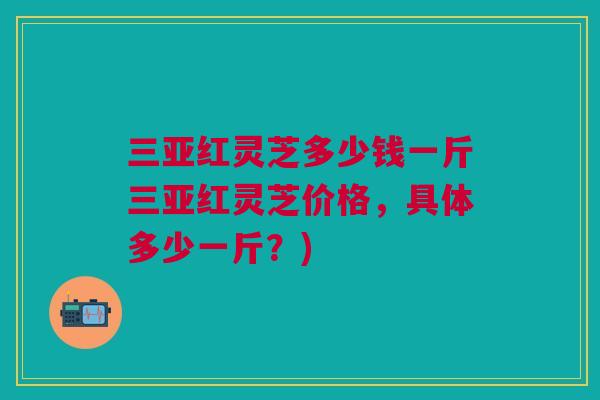 三亚红灵芝多少钱一斤三亚红灵芝价格，具体多少一斤？)