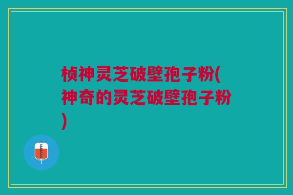 桢神灵芝破壁孢子粉(神奇的灵芝破壁孢子粉)