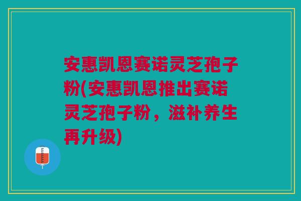 安惠凯恩赛诺灵芝孢子粉(安惠凯恩推出赛诺灵芝孢子粉，滋补养生再升级)