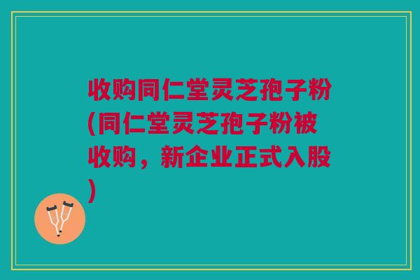 收购同仁堂灵芝孢子粉(同仁堂灵芝孢子粉被收购，新企业正式入股)