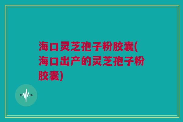 海口灵芝孢子粉胶囊(海口出产的灵芝孢子粉胶囊)