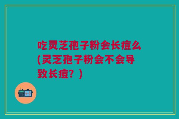 吃灵芝孢子粉会长痘么(灵芝孢子粉会不会导致长痘？)