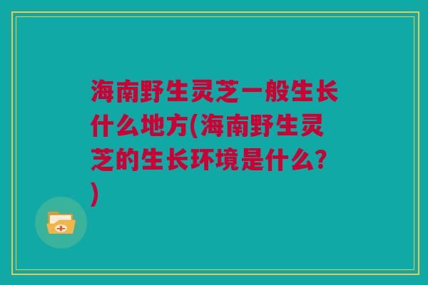 海南野生灵芝一般生长什么地方(海南野生灵芝的生长环境是什么？)