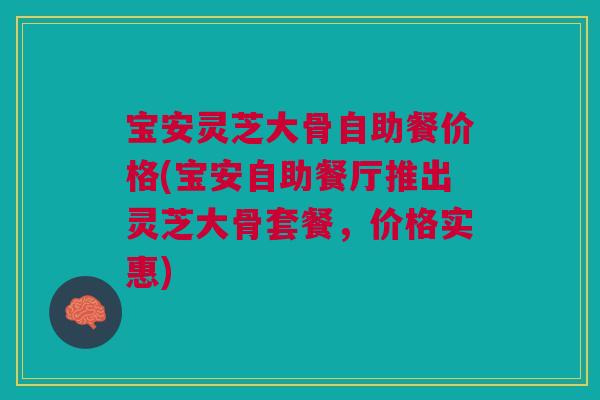 宝安灵芝大骨自助餐价格(宝安自助餐厅推出灵芝大骨套餐，价格实惠)