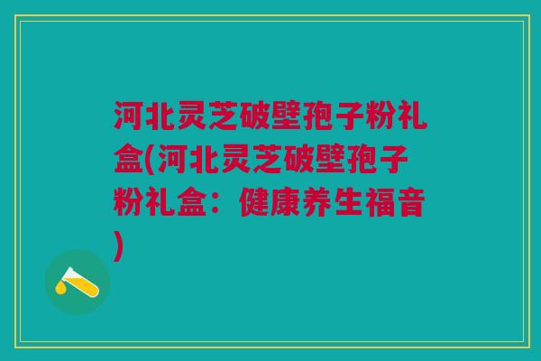 河北灵芝破壁孢子粉礼盒(河北灵芝破壁孢子粉礼盒：健康养生福音)