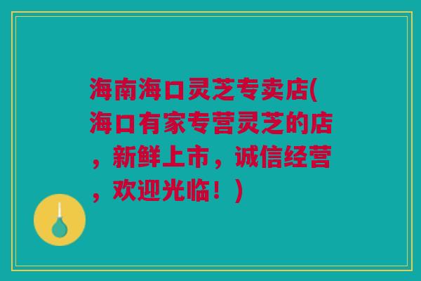 海南海口灵芝专卖店(海口有家专营灵芝的店，新鲜上市，诚信经营，欢迎光临！)