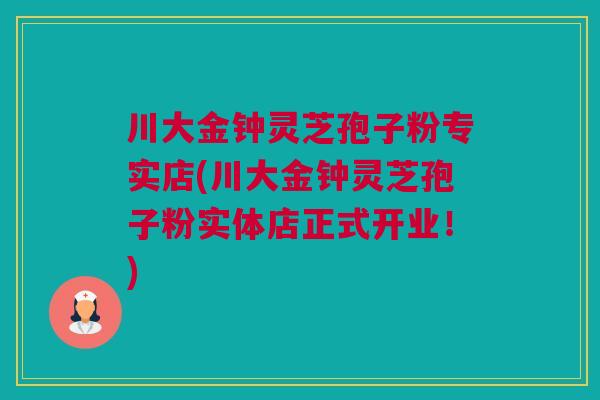 川大金钟灵芝孢子粉专实店(川大金钟灵芝孢子粉实体店正式开业！)