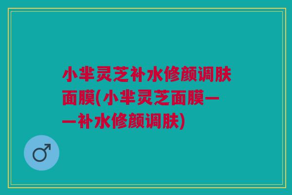 小芈灵芝补水修颜调肤面膜(小芈灵芝面膜——补水修颜调肤)