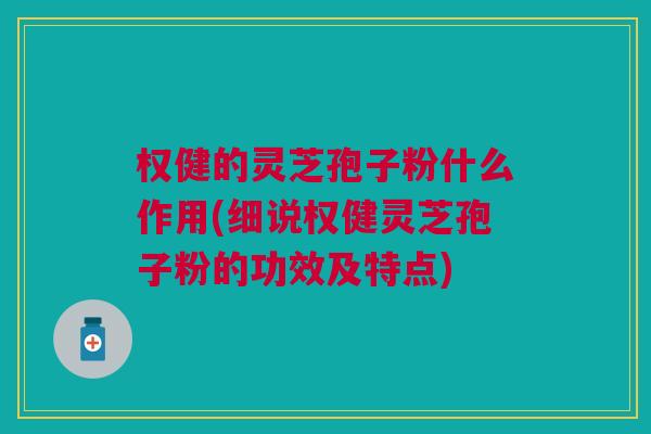 权健的灵芝孢子粉什么作用(细说权健灵芝孢子粉的功效及特点)