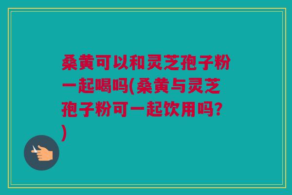 桑黄可以和灵芝孢子粉一起喝吗(桑黄与灵芝孢子粉可一起饮用吗？)