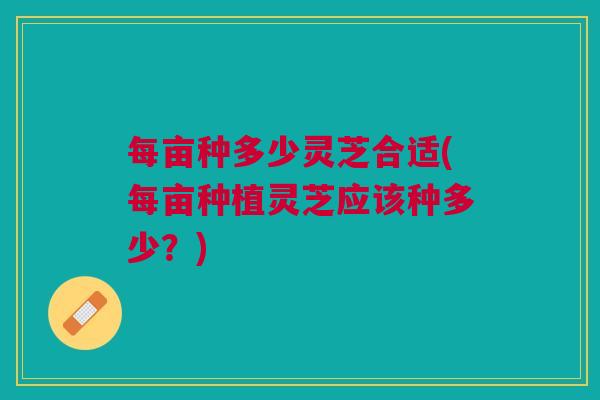 每亩种多少灵芝合适(每亩种植灵芝应该种多少?) 每亩种多少灵芝合适(每亩种植灵芝应该种多少?)