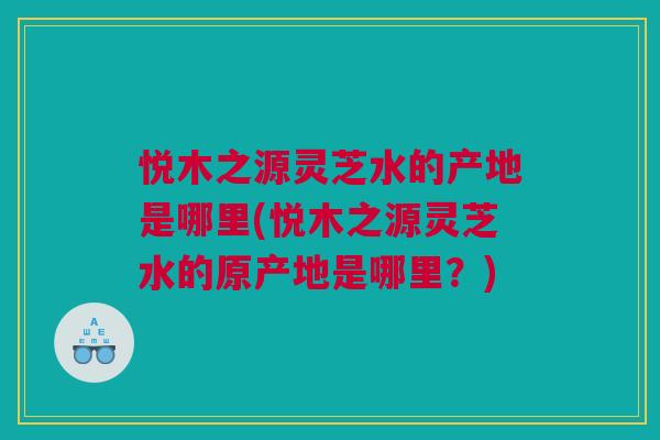 悦木之源灵芝水的产地是哪里(悦木之源灵芝水的原产地是哪里？)