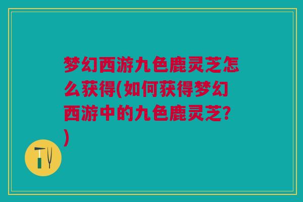 梦幻西游九色鹿灵芝怎么获得(如何获得梦幻西游中的九色鹿灵芝？)