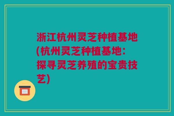 浙江杭州灵芝种植基地(杭州灵芝种植基地：探寻灵芝养殖的宝贵技艺)