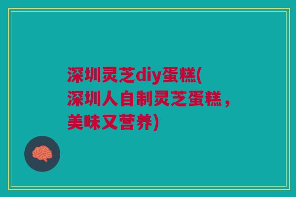 深圳灵芝diy蛋糕(深圳人自制灵芝蛋糕，美味又营养)