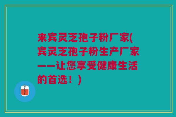 来宾灵芝孢子粉厂家(宾灵芝孢子粉生产厂家——让您享受健康生活的首选！)