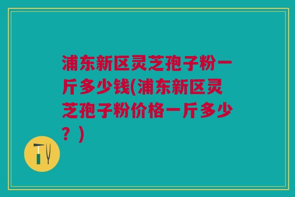 浦东新区灵芝孢子粉一斤多少钱(浦东新区灵芝孢子粉价格一斤多少?) 浦东新区灵芝孢子粉一斤多少钱(浦东新区灵芝孢子粉价格一斤多少?)
