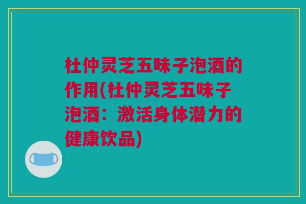 杜仲灵芝五味子泡酒的作用(杜仲灵芝五味子泡酒：激活身体潜力的健康饮品)