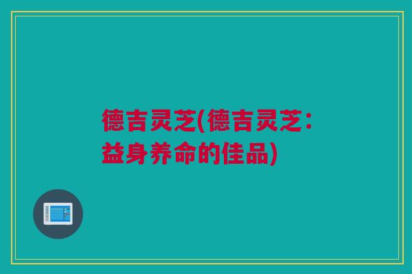 德吉灵芝(德吉灵芝：益身养命的佳品)