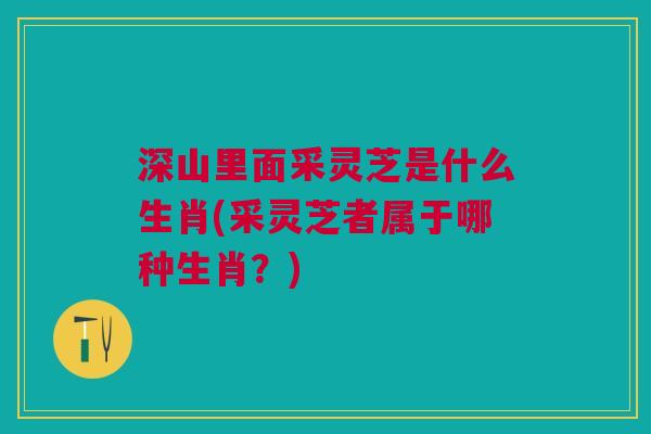 深山里面采灵芝是什么生肖(采灵芝者属于哪种生肖？)