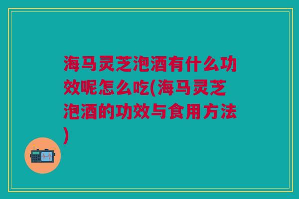 海马灵芝泡酒有什么功效呢怎么吃(海马灵芝泡酒的功效与食用方法)