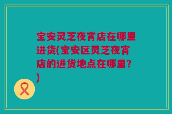 宝安灵芝夜宵店在哪里进货(宝安区灵芝夜宵店的进货地点在哪里？)