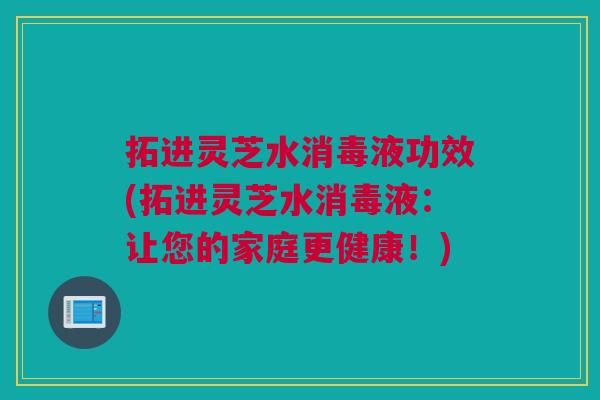 拓进灵芝水消毒液功效(拓进灵芝水消毒液：让您的家庭更健康！)