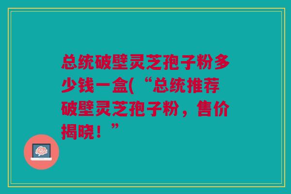 总统破壁灵芝孢子粉多少钱一盒(“总统推荐破壁灵芝孢子粉，售价揭晓！”
