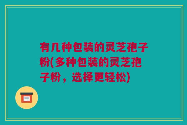 有几种包装的灵芝孢子粉(多种包装的灵芝孢子粉，选择更轻松)