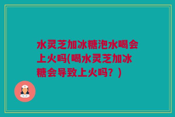 水灵芝加冰糖泡水喝会上火吗(喝水灵芝加冰糖会导致上火吗？)